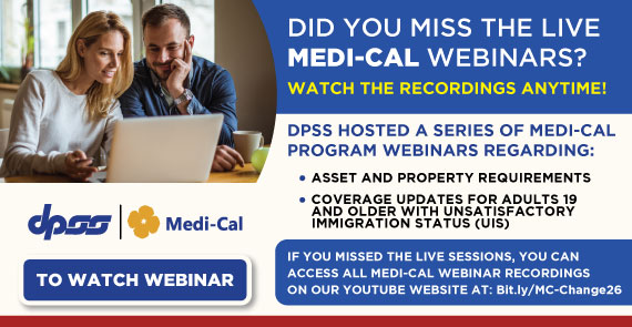 DID YOU MISS THE LIVE MEDI-CAL WEBINARS? WATCH THE RECORDINGS ANYTIME! DPSS HOSTED A SERIES OF MEDI-CAL PROGRAM WEBINARS REGARDING: ASSET AND PROPERTY REQUIREMENTS, COVERAGE UPDATES FOR ADULTS 19 AND OLDER WITH UNSATISFACTORY IMMIGRATION STATUS (UIS) IF YOU MISSED THE LIVE SESSIONS, ON-DEMAND ACCESS TO ALL MEDI-CAL WEBINARS RECORDING ARE AVAILABLE TO WATCH NOW! TO WATCH WEBINAR DPSS and Medi-Cal Logog