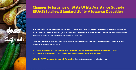 DPSS and CalFresh logos with produce background. Changes to Issuance of State Utility Assistance Subsidy (SUAS) to allow Standard Utility Allowance Deduction Effective 11/1/25, the State will implement a change as to which CalFresh Households (HH) will receive the State Utility Assistance Subsidy (SUAS) in order to receive the Standard Utility Allowance. This change may reduce or terminate some households’ CalFresh benefits.  To remain eligible to the SUA deduction, ensure you report your heating or cooling utility expenses if it is separate from your shelter cost. New households: This change will take effect at application starting November 1, 2025. Existing households: This change will take effect at your next renewal.  Visit the DPSS website for more information: https://dpss.lacounty.gov/en/food.html