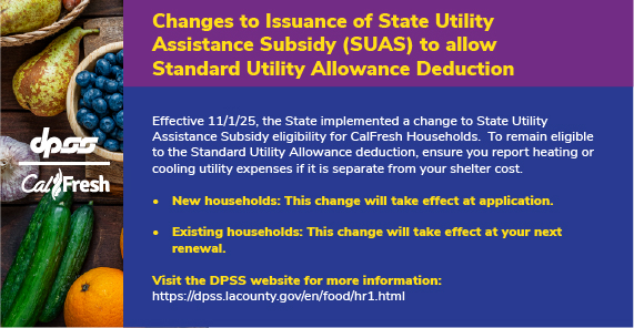 DPSS and CalFresh logos with produce background. Changes to Issuance of State Utility Assistance Subsidy (SUAS) to allow Standard Utility Allowance Deduction Effective 11/1/25, the State will implement a change as to which CalFresh Households. To remain eligible to the Standard Utility Allowance deduction, ensure you report heating or cooling utility expenses if it is separate from your shelter cost. New households: This change will take effect at application. Existing households: This change will take effect at your next renewal. Visit the DPSS website for more information: https://dpss.lacounty.gov/en/food/hr1.html
