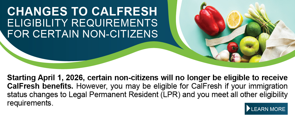 CHANGES TO CALFRESH ELIGIBILITY REQUIREMENTS FOR CERTAIN NON-CITIZENS Starting April 1, 2026, certain non-citizens will no longer be eligible to receive CalFresh benefits. However, you may be eligible for CalFresh if your immigration status changes to Legal Permanent Resident (LPR) and you meet all other eligibility requirements. LEARN MORE