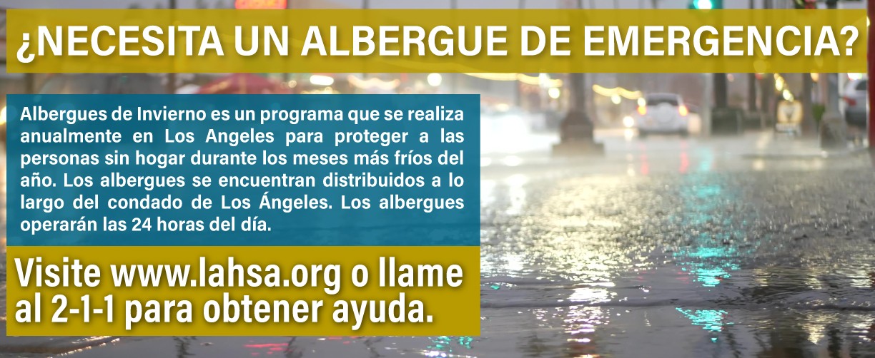 ¿NECESITA UN ALBERGUE DE EMERGENICA? Albergues de Invierno es un programa que se realiza anualmente en Los Ángeles para proteger a las personas sin hogar durante los meses más fríos del ano. Los albergues se encuentran distribuidos a lo largo del condado de Los Ángeles. Los albergues operarán las 24 horas del día. Visite www.lahsa.org o llame al 2-1-1 para obtener ayuda.