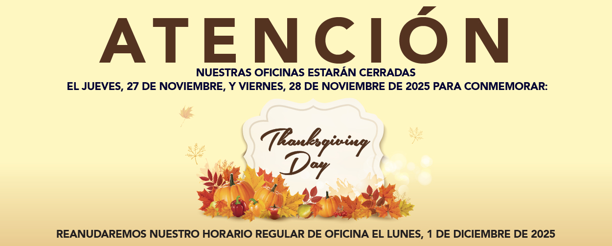 ATENCIÓN NUESTRAS OFICINAS ESTARÁN CERRADAS EL JUEVES, 27 DE NOVIEMBRE, Y EL VIERNES, 28 DE NOVIEMBRE DE 2025 PARA CONMEMORAR: THANKSGIVING DAY REANUDAREMOS NUESTRO HORARIO REGULAR DE OFICINA EL LUNES, 1 DE DICIEMBRE DE 2025.