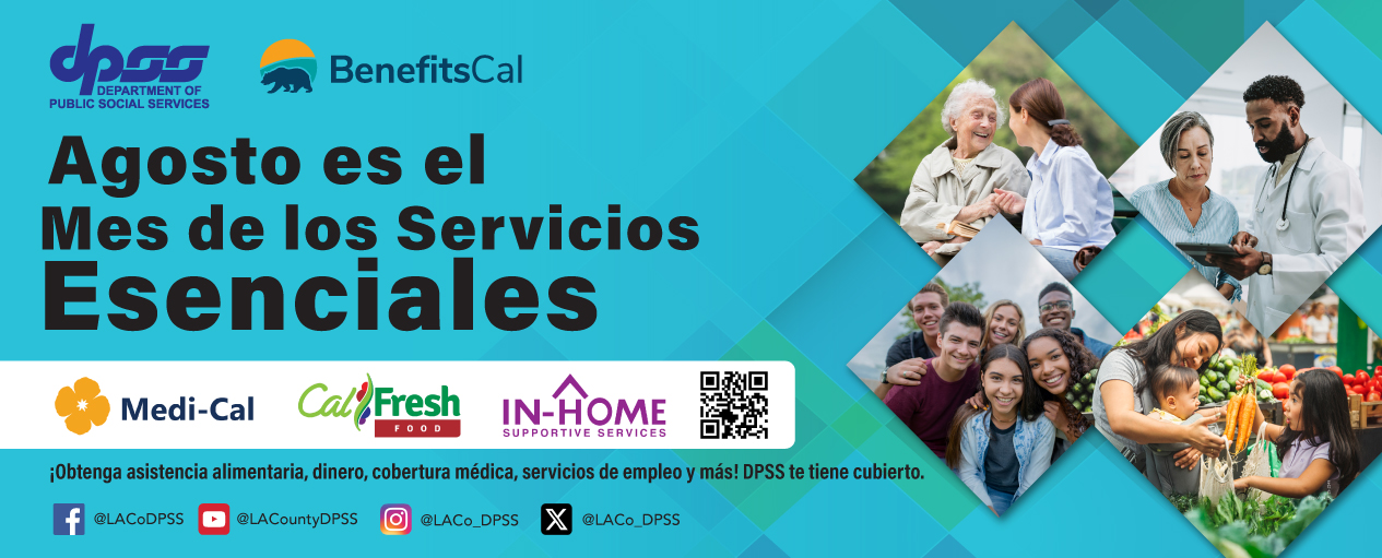 Logotipos del DPSS y de BenefitsCal para promocionar que agosto es el mes de los servicios esenciales. Imágenes triangulares de clientes que reciben asistencia a través de Medi-Cal, CalFresh e IHSS. ¡Obtenga beneficios de alimentos, dinero en efectivo, cobertura médica, servicios laborales y más! El DPSS lo tiene cubierto. Cuentas de redes sociales del DPSS en Facebook @LACoDPSS YouTube @LACountyDPSS Instagram @LACo_DPSS y X @LACo_DPSS