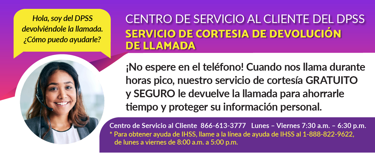 Hola, soy del DPSS devoliéndole la llamada. ¿Cómo puedo ayudarle? CENTRO DE SERVICIO AL CLIENTE DEL DPSS SERVICIO DE CORTESIA DE DEVOLUCIÓN DE LLAMADA ¡No espere en el teléfono! Cuando nos llama durante horas pico, nuestro servicio de cortesía GRATUITO y SEGURO le devuelve la llamada para ahorrarle tiempo y protégér su información personal. Centro Servicio al Cliente 866-613-3777 Lunes – Viernes 7:30 a.m. – 6:30 p.m. *Para obtener ayuda de IHSS, llame a la línea de ayuda de IHSS al 1-888-822-9622 de lunes a Viernes de 8:00 a.m. a 5:00 p.m.