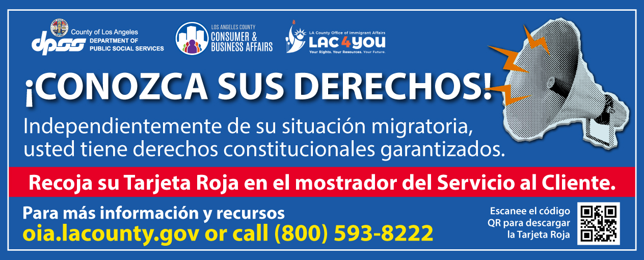 ¡CONOZCA SUS DERECHOS! Independientemente de su estatus migratorio, tiene derechos constitucionales garantizados. Recoja su Tarjeta Roja en el mostrador de atención al cliente. Para más información y recursos, visite oia.lacounty.gov o llame al (800) 593-8222. Escanee el código QR para descargar la Tarjeta Roja.