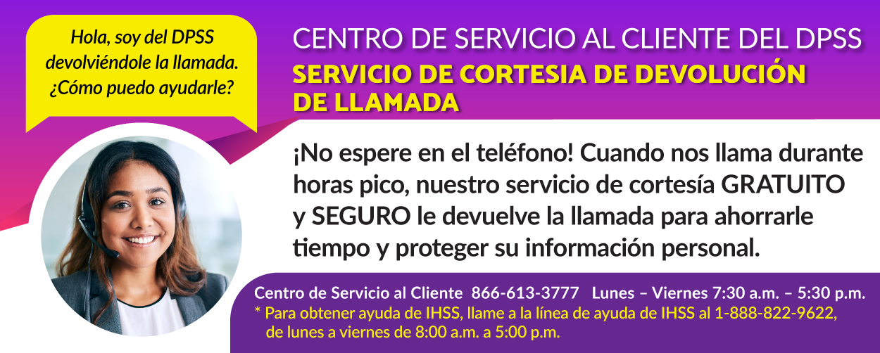 Hola, le habla el DPSS. ¿Cómo puedo ayudarle? SERVICIO AL CLIENTE DEL DPSS: ¡No espere en espera! Cuando nos llame durante las horas pico, nuestro servicio de devolución de llamada gratuito y seguro le ahorra tiempo y protege su información personal. Centro de Atención al Cliente: 866-613-3777, lunes a viernes, de 7:30 a. m. a 5:30 p. m. *Para asistencia con IHSS, comuníquese con la Línea de Ayuda de IHSS al 1-888-822-9622, lunes a viernes, de 8:00 a. m. a 5:00 p. m.