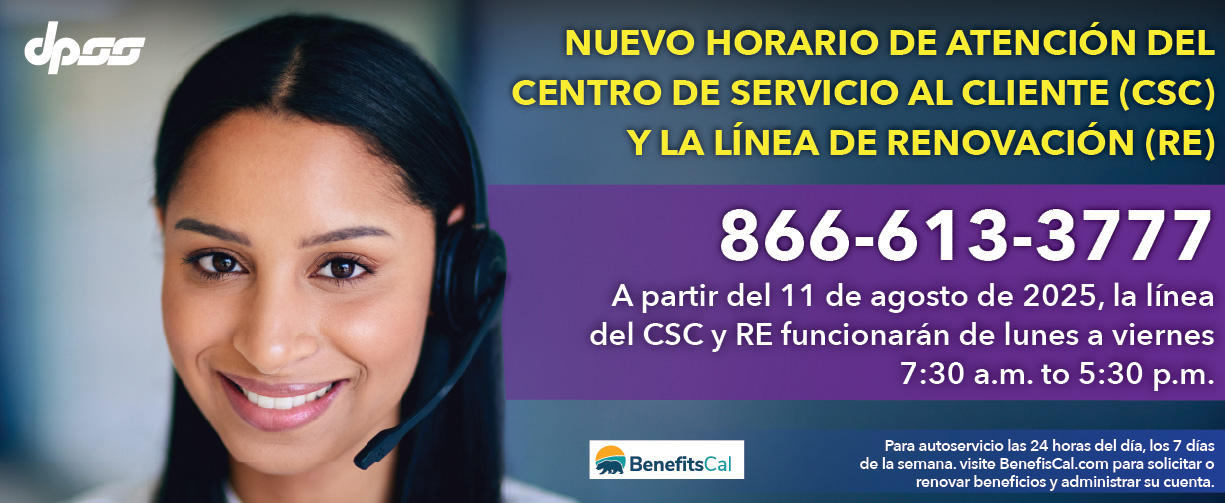 Nuevo horario de atención del centro de servicio al cliente (CSC) y la línea de renovación (RE) 866-613-3777 A partir del 11 de agosto de 2025, la línea CSC y RE funcionará de lunes a viernes de 7:30 a. m. a 5:30 p. m. Para autoservicio las 24 horas, los 7 días de la semana, visite BenefitsCal.com para solicitar o renovar beneficios y administrar su cuenta.