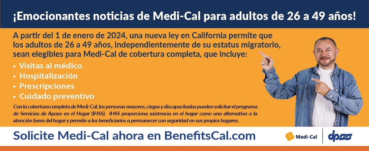¡Emocionantes noticias de Medi-Cal para adultos de 26 a 49 años! A partir del 1 de enero de 2024, una nueva ley en California permite que los adultos de 26 a 49 años, independientemente de su estatus migratorio, sean elegibles para Medi-Cal de cobertura completa, que incluye:  •	Visitas al médico •	Hospitalización •	Prescripciones •	Cuidado preventivo Con la cobertura completa de Medi-Cal, las personas mayores, ciegas y discapacitadas pueden solicitar el programa de Servicios de Apoyo en el Hogar (IHSS).  IHSS proporciona asistencia en el hogar como una alternativa a la atención fuera del hogar y permite a los beneficiarios a permanecer con seguridad en sus propios hogares. Solicite Medi-Cal ahora en BenefitsCal.com