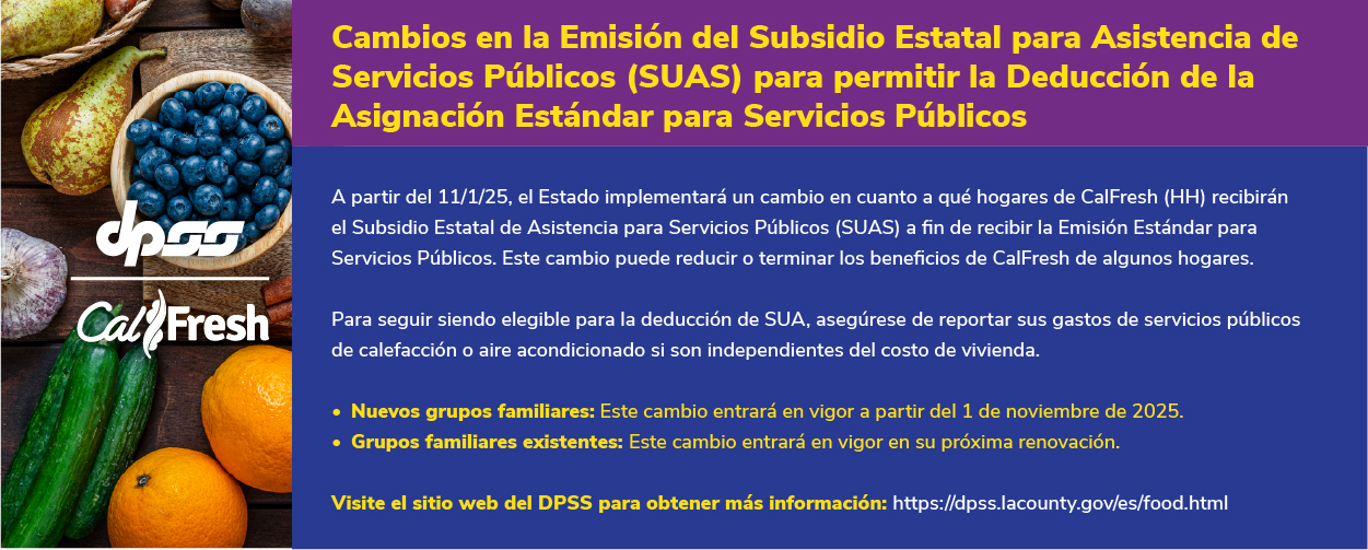 Logotipos de DPSS y Calfresh con fondo de productos agrícolas. Cambios en la Emisión del Subsidio Estatal para Asistencia de Servicios Públicos (SUAS) para permitir la Deducción de la Asignación Estándar para Servicios Públicos A partir del 11/1/25, el Estado implementará un cambio en cuanto a qué hogares de CalFresh (HH) recibirán el Subsidio Estatal de Asistencia para Servicios Públicos (SUAS) a fin de recibir la Emisión Estándar para Servicios Públicos. Este cambio puede reducir o terminar los beneficios de CalFresh de algunos hogares.  Para seguir siendo elegible para la deducción de SUA, asegúrese de reportar sus gastos de servicios públicos de calefacción o aire acondicionado si son independientes del costo de vivienda. Nuevos grupos familiares: Este cambio entrará en vigor a partir del 1 de noviembre de 2025. Grupos familiares existentes: Este cambio entrará en vigor en su próxima renovación.  Visite el sitio web del DPSS para obtener más información: https://dpss.lacounty.gov/es/food.html 