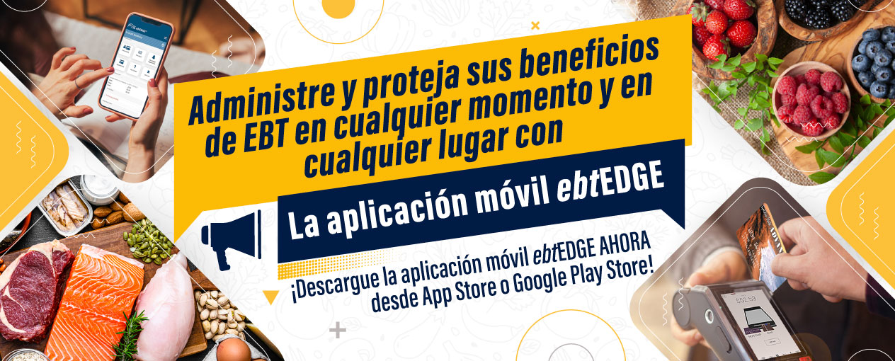 Administre y proteja sus beneficios de EBT en cualquier momento y en cualquier lugar con la aplicación móvil ebtEDGE. ¡Descargue la aplicación móvil ebtEDGE AHORA desde App Store o Google Play Store!