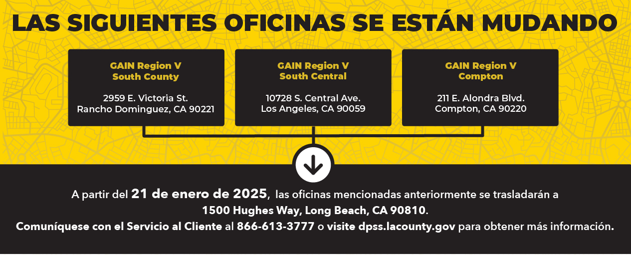 Las siguientes oficinas se están mudarán GAIN Region V South County 2959 E. Victoria St. Rancho Dominguez, CA 90221, GAIN Region V South Central 10728 S. Central Ave. Los Angeles, CA 90059, GAIN Region V Compton 211 E. Alondra Blvd. Compton, CA 90220. A partir del 21 de enero de 2025, las oficinas mencionadas anteriormente se trasladarán a 1500 Hughes Way, Long Beach, CA 90810. Comuníquese con el Servicio al Cliente al 866-613-3777 o visite dpss.lacounty.gov para obtener más información.