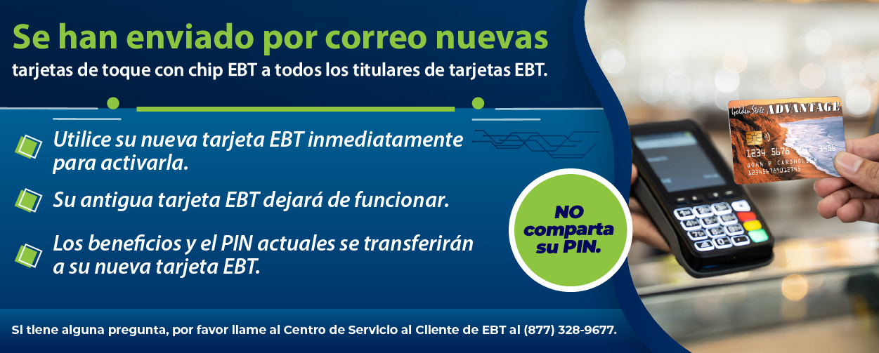 Se han enviado por correo nuevas tarjetas de toque con chip EBT a todos los titulares de tarjetas EBT. Utilice su nueva tarjeta EBT inmediato para activarla. Su antigua tarjeta EBT dejará de funcionar. Los beneficios y el PIN actuales se transferirán a su nueva tarjeta EBT. Si tiene alguna pregunta, llame al Centro de Atención al Cliente de EBT al (877) 328-9677.