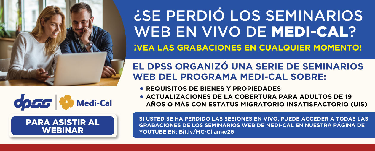 ¿TE PERDISTE LOS WEBINARS MÉDICOS? ¡VEA LAS GRABACIONES EN CUALQUIER MOMENTO! El DPSS ORGANIZÓ UNA SERIE DE SEMINARIOS WEB DEL PROGRAMA MEDI-CAL SOBRE: REQUISITOS DE BIENES Y PROPIEDADES, ACTUALIZACIONES DE LA COBERTURA PARA ADULTOS DE 19 AÑOS O MAS CON ESTATUS MIGRATORIO INSATISFACTORIO (UIS). SI USTED SE HA PERDIÓ LAS SESIONES EN VIVO, PUEDE ACCEDER A TODAS LAS GRABACIONES DE LOS SEMINARIOS WEB DE MEDI-CAL EN NUESTRA PAGINA DE YOUTUBE EN: Bit.ly/MC-Change26 PARA ASISTIR AL WEBINAR DPSS Medi-Cal logo