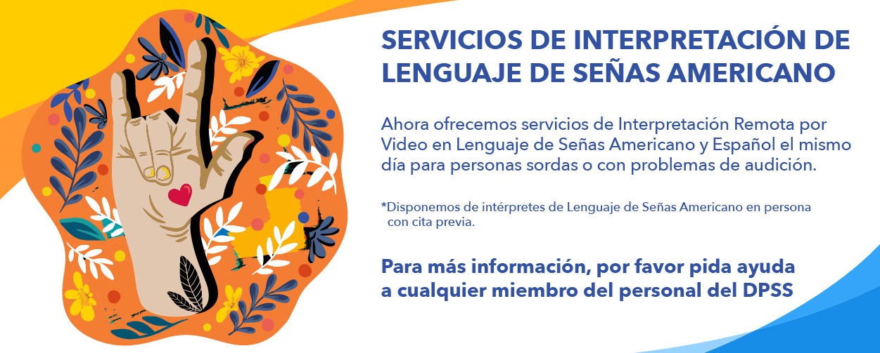 Servicios de Interpretación de Lenguaje de Señas Americano  Ahora ofrecemos servicios de Interpretación Remota por Video en Lenguaje de Señas Americano y Español el mismo día para personas sordas o con problemas de audición. *Disponemos de intérpretes de Lenguaje de Señas Americano en persona con cita previa.  Para más información, por favor pida ayuda a cualquier miembro del personal del DPSS