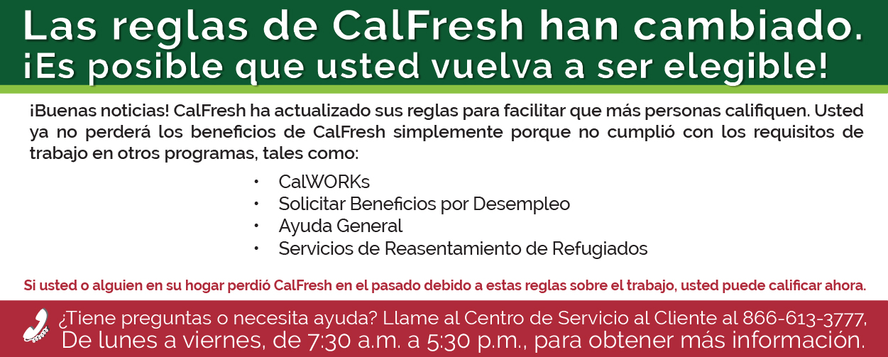 Las reglas de CalFresh han cambiado ¡Es posible que usted vuelva a ser elegible! ¡Buenas noticias! CalFresh ha actualizado sus reglas para facilitar que más personas califiquen. Usted ya no perderá los beneficios de CalFresh simplemente porque no cumplió con los requisitos de trabajo en otros programas, tales como: •	CalWORKs •	Solicitar Beneficios por Desempleo •	Ayuda General Servicios de Reasentamiento de Refugiados Si usted o alguien en su hogar perdió CalFresh en el pasado debido a estas reglas sobre el trabajo, usted puede calificar ahora. ¿Tiene preguntas o necesita ayuda? Llame al Centro de Servicio al Cliente al 866-613-3777. De lunes a viernes, de 7:30 a.m. a 5:30 p.m., para obtener más información