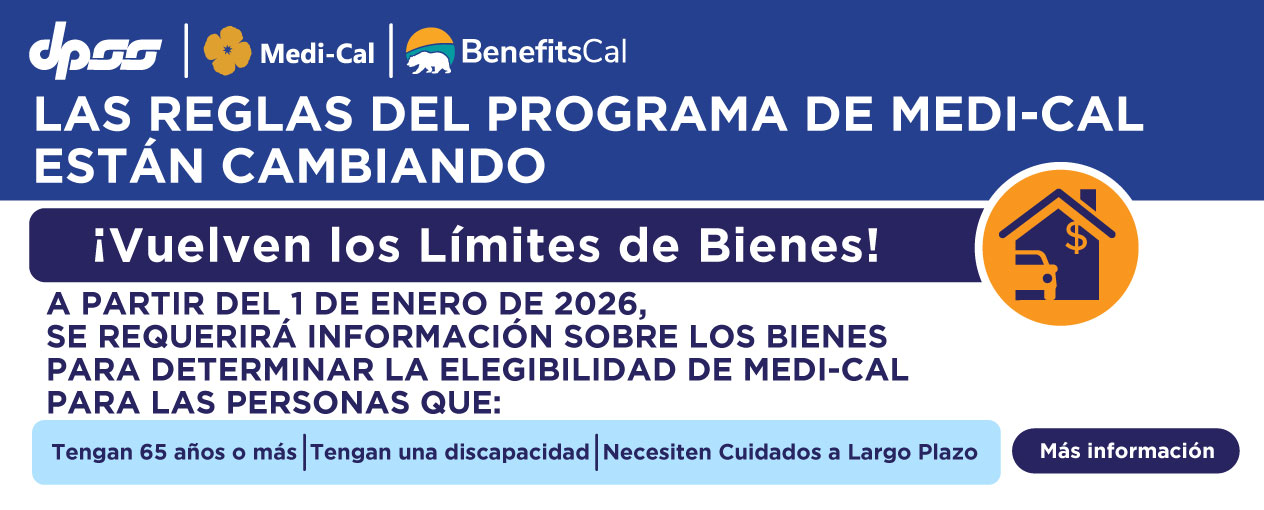 LAS REGLAS DEL PROGRAMA DE MEDI-CAL ESTÁN CAMBIANDO ¡Vuelven los Límites de Bienes! A PARTIR DEL 1 DE ENERO DE 2026, SE REQUERIRÁ INFORMACIÓN SOBRE LOS BIENES PARA DETERMINAR LA ELEGIBILIDAD DE MEDI-CAL PARA LAS PERSONAS QUE:  Tengan 65 años o más  Tengan una discapacidad Necesiten Cuidados a Largo Plazo Más información