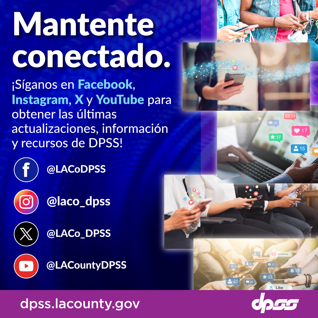 Mantente conectado. ¡Síganos en Facebook, Instagram, X y YouTube para obtener las últimas actualizaciones, información y recursos de DPSS! Facebook @LACoDPSS Instagram @laco_dpss X @LACo_DPSS Youtube @LACountyDPSS