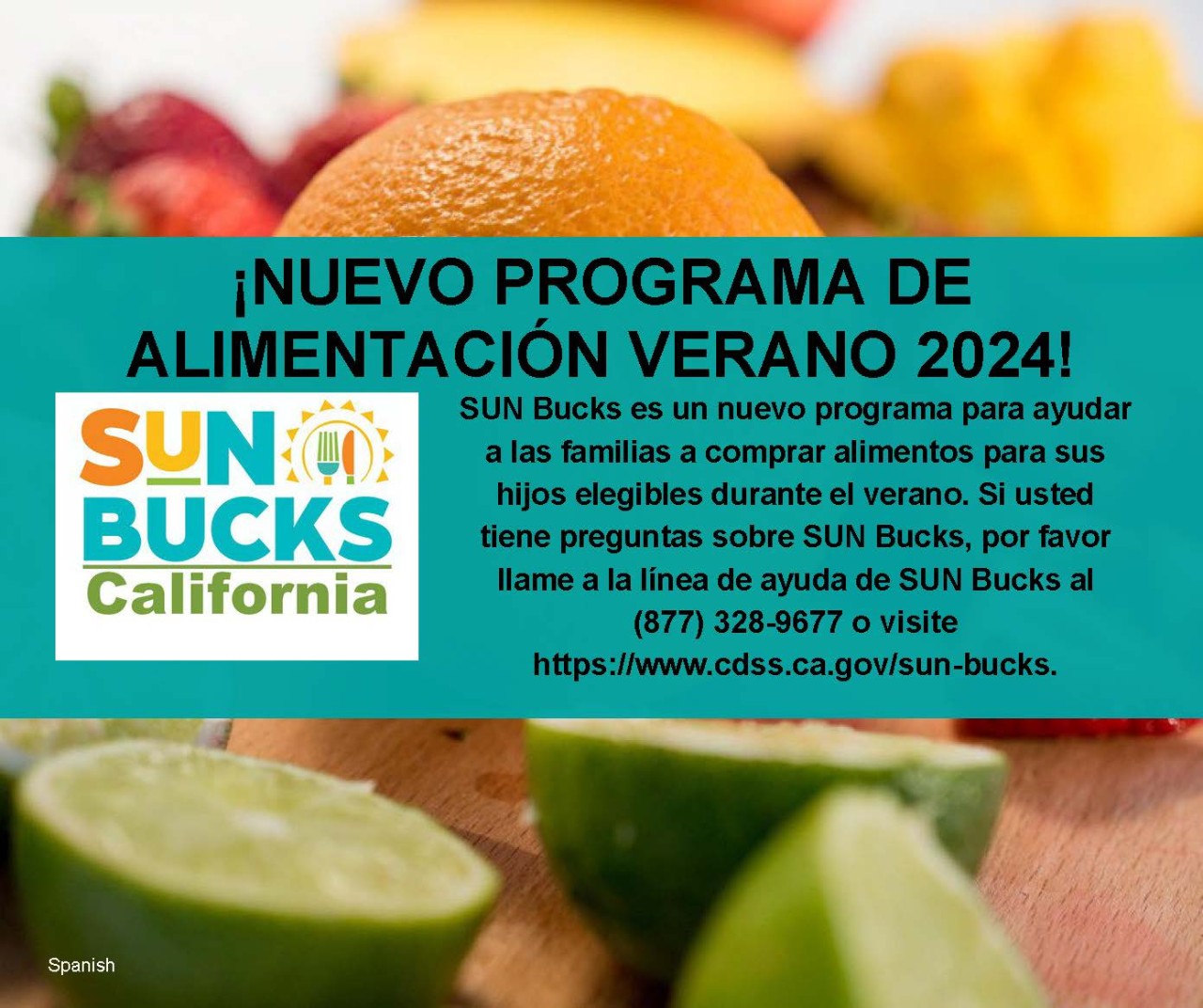 SUN Bucks es un nuevo programa para ayudar a las familias a comprar alimentos para sus hijos elegibles durante el verano. Si usted tiene preguntas sobre SUN Bucks, por favor llame a la línea de ayuda de SUN Bucks al (877) 328-9677 o visite https://www.cdss.ca.gov/sun-bucks.