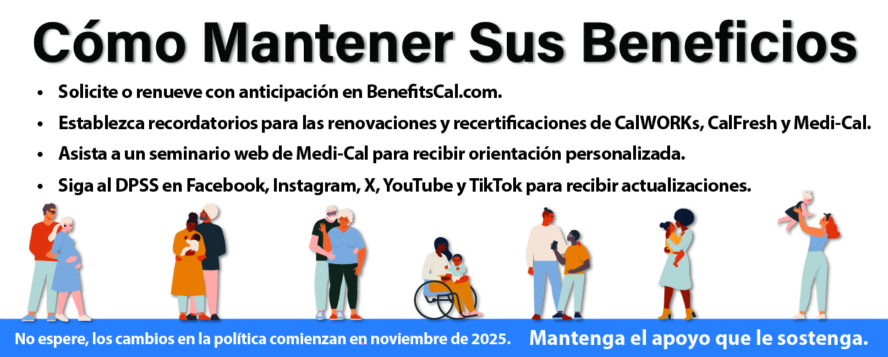 Cómo Mantener Sus Beneficios Solicite o renueve con anticipación en BenefitsCal.com. Establezca recordatorios para las renovaciones y recertificaciones de CalWORKs, CalFresh y Medi-Cal. Asista a un seminario web de Medi-Cal para recibir orientación personalizada. Siga al DPSS en Facebook, Instagram, X, YouTube y TikTok para recibir actualizaciones. No espere, los cambios en la política comienzan en noviembre de 2025 Mantenga el apoyo que le sostenga