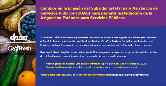 Logotipos de DPSS y Calfresh con fondo de productos agrícolas. Cambios en la Emisión del Subsidio Estatal para Asistencia de Servicios Públicos (SUAS) para permitir la Deducción de la Asignación Estándar para Servicios Públicos  A partir del 11/1/25, el Estado implementará un cambio en cuanto a qué hogares de CalFresh (HH) recibirán el Subsidio Estatal de Asistencia para Servicios Públicos (SUAS) a fin de recibir la Emisión Estándar para Servicios Públicos. Este cambio puede reducir o terminar los beneficios de CalFresh de algunos hogares.  Para seguir siendo elegible para la deducción de SUA, asegúrese de reportar sus gastos de servicios públicos de calefacción o aire acondicionado si son independientes del costo de vivienda. Nuevos grupos familiares: Este cambio entrará en vigor a partir del 1 de noviembre de 2025. Grupos familiares existentes: Este cambio entrará en vigor en su próxima renovación.  Visite el sitio web del DPSS para obtener más información: https://dpss.lacounty.gov/es/food.html