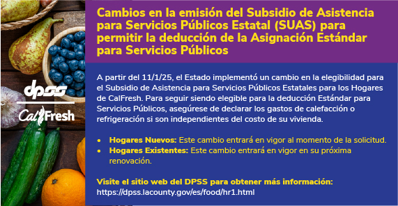 Logotipos de DPSS y Calfresh con fondo de productos agrícolas. Cambios en la Emisión del Subsidio Estatal para Asistencia de Servicios Públicos (SUAS) para permitir la Deducción de la Asignación Estándar para Servicios Públicos  A partir del 11/1/25, el Estado implementará un cambio en cuanto a qué hogares de CalFresh (HH) recibirán el Subsidio Estatal de Asistencia para Servicios Públicos (SUAS) a fin de recibir la Emisión Estándar para Servicios Públicos. Este cambio puede reducir o terminar los beneficios de CalFresh de algunos hogares.  Para seguir siendo elegible para la deducción de SUA, asegúrese de reportar sus gastos de servicios públicos de calefacción o aire acondicionado si son independientes del costo de vivienda. Nuevos grupos familiares: Este cambio entrará en vigor a partir del 1 de noviembre de 2025. Grupos familiares existentes: Este cambio entrará en vigor en su próxima renovación.  Visite el sitio web del DPSS para obtener más información: https://dpss.lacounty.gov/es/food.html