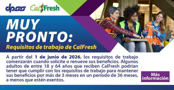 MUY PRONTO: Requisitos de trabajo de CalFresh  A partir del 1 de junio de 2026, los requisitos de trabajo comenzarán cuando solicite o renueve sus beneficios. Algunos adultos de entre 18 y 64 años que reciben CalFresh podrían tener que cumplir con los requisitos de trabajo para mantener sus beneficios por más de 3 meses en un período de 36 meses, a menos que estén exentos. Mas Informacion