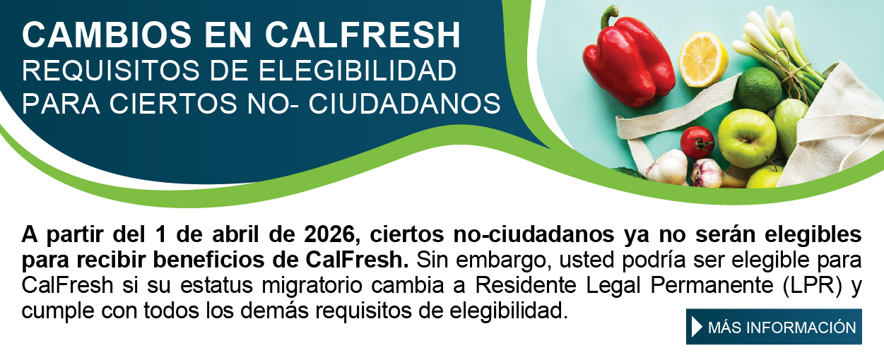 CAMBIOS EN CALFRESH REQUISITOS DE ELEGIBILIDAD PARA CIERTOS NO-CIUDADANOS A partir del 1 de abril de 2026, ciertos no-ciudadanos ya no serán elegibles para recibir beneficios de CalFresh. Sin embargo, usted podría ser elegible para CalFresh si su estatus migratorio cambia a Residente Legal Permanente (LPR) y cumple con todos los demás requisitos de elegibilidad. MÁS INFORMACIÓN