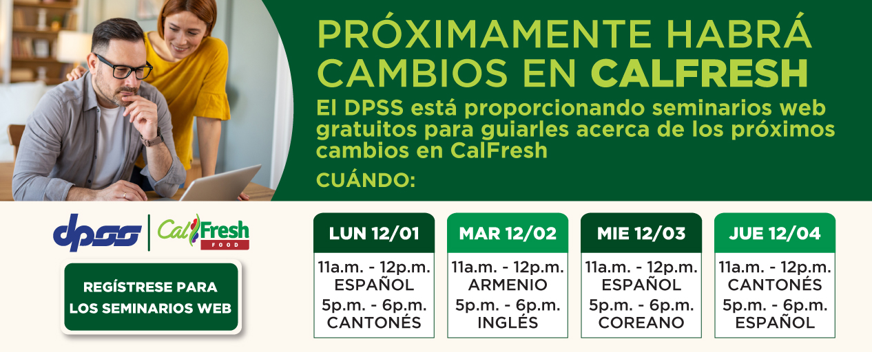 PRÓXIMAMENTE CAMBIOS EN CALFRESH. DPSS ofrece seminarios web gratuitos para guiarlo en los próximos cambios de CalFresh. CUÁNDO: LUN 1/12 11:00 a. m.-12:00 p. m. ESPAÑOL 5:00 p. m.-6:00 p. m. CANTONÉS MAR 2/12 11:00 a. m.-12:00 p. m. ARMENIO 5:00 p. m.-6:00 p. m. INGLÉS MIÉ 3/12 11:00 a. m.-12:00 p. m. ESPAÑOL 5:00 p. m.-6:00 p. m. COREANO JUE 4/12 11:00 a. m.-12:00 p. m. CANTONÉS 5:00 p. m.-6:00 p. m. ESPAÑOL. Logotipo de DPSS. Logotipo de CalFresh. REGÍSTRESE PARA LOS SEMINARIOS WEB.
