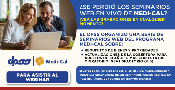 El DPSS ORGANIZÓ UNA SERIE DE SEMINARIOS WEB DEL PROGRAMA MEDI-CAL SOBRE: REQUISITOS DE BIENES Y PROPIEDADES, ACTUALIZACIONES DE LA COBERTURA PARA ADULTOS DE 19 AÑOS O MAS CON ESTATUS MIGRATORIO INSATISFACTORIO (UIS). SI USTED SE HA PERDIÓ LAS SESIONES EN VIVO, PUEDE ACCEDER A TODAS LAS GRABACIONES DE LOS SEMINARIOS WEB DE MEDI-CAL EN NUESTRA PAGINA DE YOUTUBE EN: Bit.ly/MC-Change26 PARA ASISTIR AL WEBINAR DPSS Medi-Cal logo