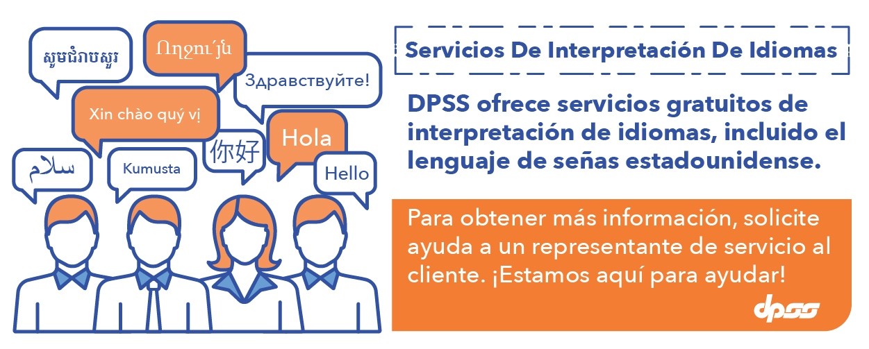 Servicios De Interpretación De Idiomas.  DPSS ofrece servicios gratuitos de interpretación de idiomas, incluido el lenguaje de señas estadounidense.  Para obtener más información, solicite ayuda a un representante de servicio al cliente.  ¡Estamos aquí para ayudar!